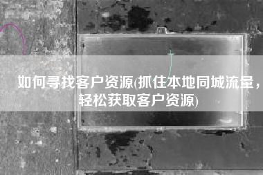 如何寻找客户资源(抓住本地同城流量，轻松获取客户资源)