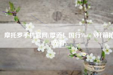 摩托罗手机官网(厚道！国行Moto X开箱抢先看)