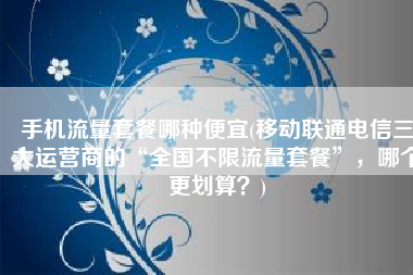 手机流量套餐哪种便宜(移动联通电信三大运营商的“全国不限流量套餐”，哪个更划算？)