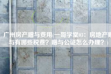 广州房产赠与费用(一哥学堂03：房地产赠与有哪些税费？赠与公证怎么办理？)