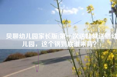 贝聊幼儿园家长版(第一次送娃就送错幼儿园，这个锅到底谁来背？)