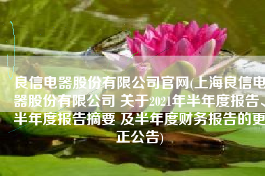良信电器股份有限公司官网(上海良信电器股份有限公司 关于2021年半年度报告、半年度报告摘要 及半年度财务报告的更正公告)