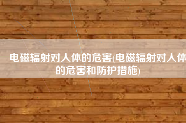 电磁辐射对人体的危害(电磁辐射对人体的危害和防护措施)