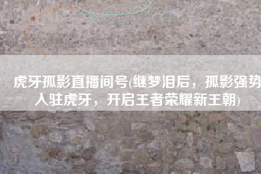 虎牙孤影直播间号(继梦泪后，孤影强势入驻虎牙，开启王者荣耀新王朝)