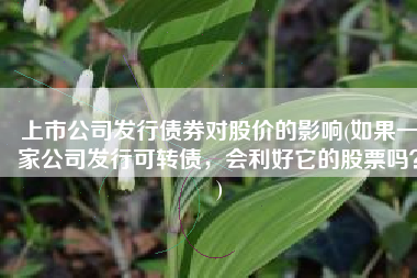 上市公司发行债券对股价的影响(如果一家公司发行可转债，会利好它的股票吗？)