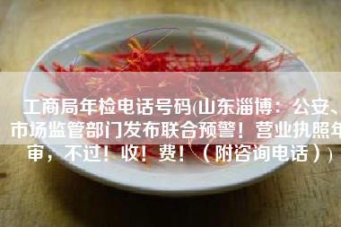 工商局年检电话号码(山东淄博：公安、市场监管部门发布联合预警！营业执照年审，不过！收！费！（附咨询电话）)