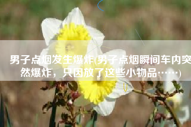 男子点烟发生爆炸(男子点烟瞬间车内突然爆炸，只因放了这些小物品……)