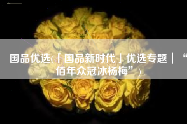 国品优选(「国品新时代」优选专题｜“佰年众冠冰杨梅”)