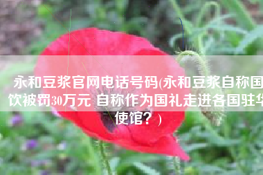 永和豆浆官网电话号码(永和豆浆自称国饮被罚30万元 自称作为国礼走进各国驻华使馆？)