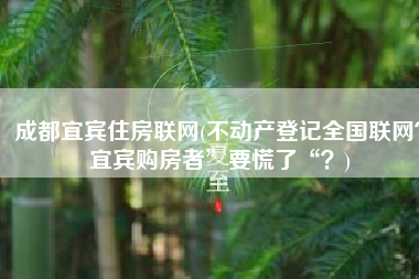 成都宜宾住房联网(不动产登记全国联网？宜宾购房者”要慌了“？)