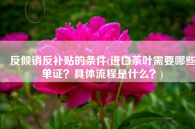 反倾销反补贴的条件(进口茶叶需要哪些单证？具体流程是什么？)