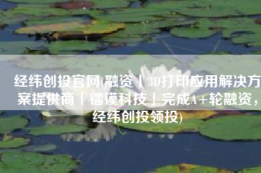 经纬创投官网(融资丨3D打印应用解决方案提供商「镭镆科技」完成A+轮融资，经纬创投领投)