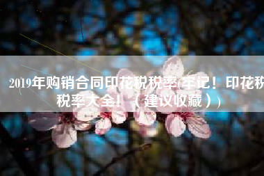 2019年购销合同印花税税率(牢记！印花税税率大全！（建议收藏）)