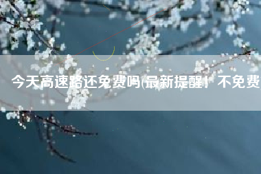 今天高速路还免费吗(最新提醒！不免费)