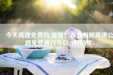 今天高速免费吗(提醒！春节假期高速公路免费通行今日24时结束)