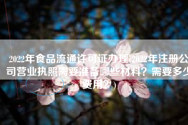 2022年食品流通许可证办理(2022年注册公司营业执照需要准备哪些材料？需要多少费用？)