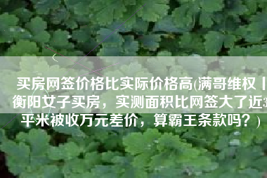买房网签价格比实际价格高(满哥维权丨衡阳女子买房，实测面积比网签大了近3平米被收万元差价，算霸王条款吗？)