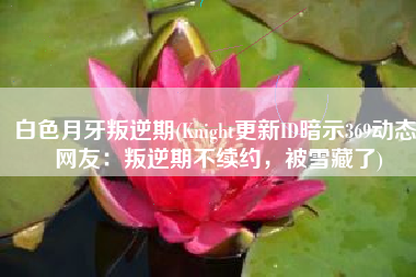 白色月牙叛逆期(Knight更新ID暗示369动态，网友：叛逆期不续约，被雪藏了)