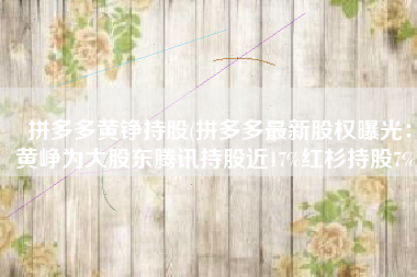 拼多多黄铮持股(拼多多最新股权曝光：黄峥为大股东腾讯持股近17%红杉持股7%)