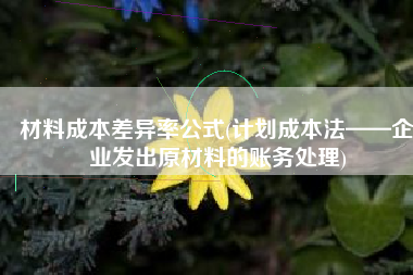 材料成本差异率公式(计划成本法——企业发出原材料的账务处理)