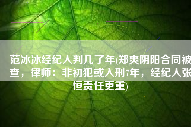 范冰冰经纪人判几了年(郑爽阴阳合同被查，律师：非初犯或入刑7年，经纪人张恒责任更重)