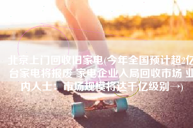 北京上门回收旧家电(今年全国预计超2亿台家电将报废 家电企业入局回收市场 业内人士：市场规模将达千亿级别→)