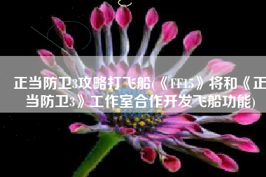 正当防卫3攻略打飞船(《FF15》将和《正当防卫3》工作室合作开发飞船功能)