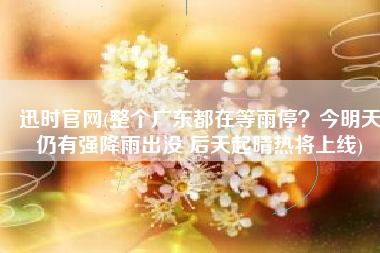 迅时官网(整个广东都在等雨停？今明天仍有强降雨出没 后天起晴热将上线)