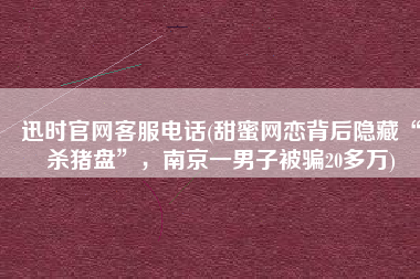 迅时官网客服电话(甜蜜网恋背后隐藏“杀猪盘”，南京一男子被骗20多万)