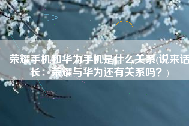 荣耀手机和华为手机是什么关系(说来话长：荣耀与华为还有关系吗？)
