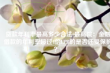 贷款年利率最高多少合法(最高院：金融借款的年利率超过4倍LPR的是否还受保护？)
