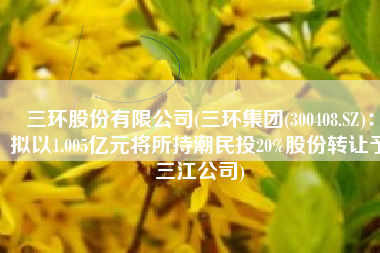 三环股份有限公司(三环集团(300408.SZ)：拟以1.005亿元将所持潮民投20%股份转让予三江公司)