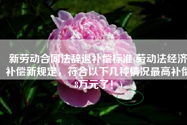 新劳动合同法辞退补偿标准(劳动法经济补偿新规定，符合以下几种情况最高补偿8万元了！)