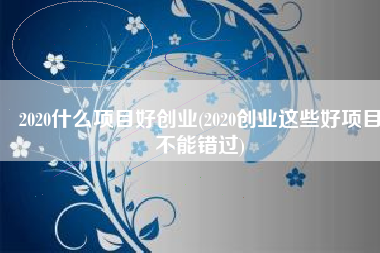 2020什么项目好创业(2020创业这些好项目不能错过)