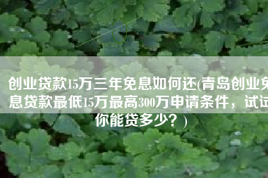 创业贷款15万三年免息如何还(青岛创业免息贷款最低15万最高300万申请条件，试试你能贷多少？)