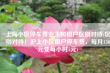 上海小区停车费业主和租户区别对待(区别对待！沪上小区租户停车费，每月150元变每小时5元)
