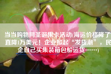 当当购物网圣诞集卡活动(海运价格降了！直降1万美元！企业掀起“发货潮”，民企自己买集装箱包船运货……)