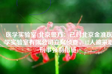 医学实验室(北京警方：已对北京金准医学实验室有限公司立案侦查，17人被采取刑事强制措施)