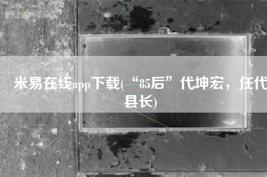 米易在线app下载(“85后”代坤宏，任代县长)