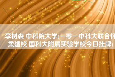 李树森 中科院大学(一零一中科大联合怀柔建校 国科大附属实验学校今日挂牌)