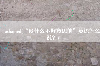 ashamed(“没什么不好意思的”英语怎么说？)