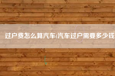 过户费怎么算汽车(汽车过户需要多少钱)