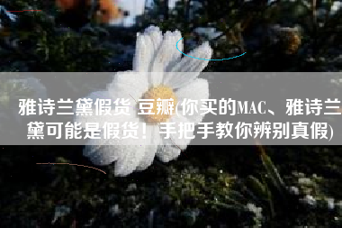 雅诗兰黛假货 豆瓣(你买的MAC、雅诗兰黛可能是假货！手把手教你辨别真假)