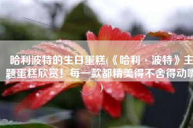 哈利波特的生日蛋糕(《哈利·波特》主题蛋糕欣赏！每一款都精美得不舍得动嘴)