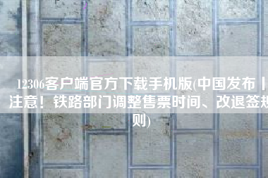 12306客户端官方下载手机版(中国发布丨注意！铁路部门调整售票时间、改退签规则)