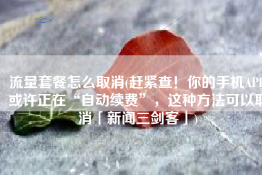 流量套餐怎么取消(赶紧查！你的手机APP或许正在“自动续费”，这种方法可以取消「新闻三剑客」)