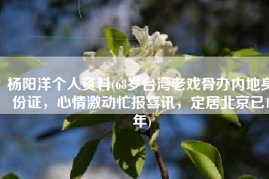 杨阳洋个人资料(68岁台湾老戏骨办内地身份证，心情激动忙报喜讯，定居北京已1年)