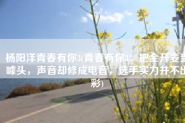 杨阳洋青春有你3(青春有你3：把全开麦当噱头，声音却修成电音，选手实力并不出彩)
