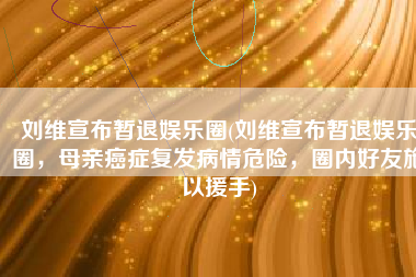 刘维宣布暂退娱乐圈(刘维宣布暂退娱乐圈，母亲癌症复发病情危险，圈内好友施以援手)