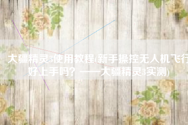 大疆精灵3使用教程(新手操控无人机飞行好上手吗？——大疆精灵3实测)